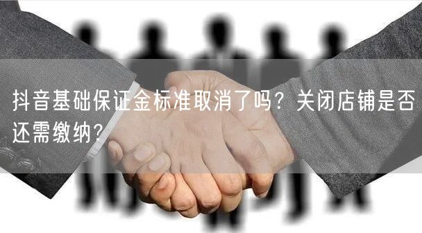 抖音基础保证金标准取消了吗?关闭店铺是否还需缴纳?