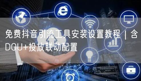 免费抖音引流工具安装设置教程|含DOU+投放联动配置