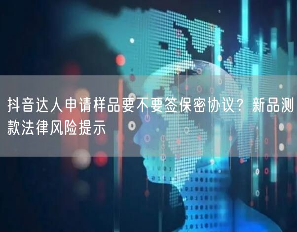 抖音达人申请样品要不要签保密协议?新品测款法律风险提示