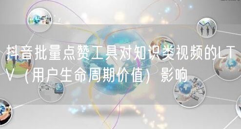 抖音批量点赞工具对知识类视频的LTV(用户生命周期价值)影响