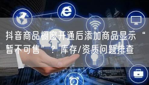 抖音商品橱窗开通后添加商品显示“暂不可售”?库存/资质问题排查