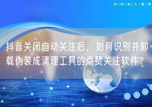 抖音关闭自动关注后,如何识别并卸载伪装成清理工具的点赞关注软件?