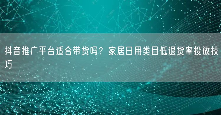 抖音推广平台适合带货吗?家居日用类目低退货率投放技巧
