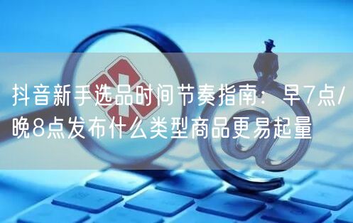 抖音新手选品时间节奏指南:早7点/晚8点发布什么类型商品更易起量